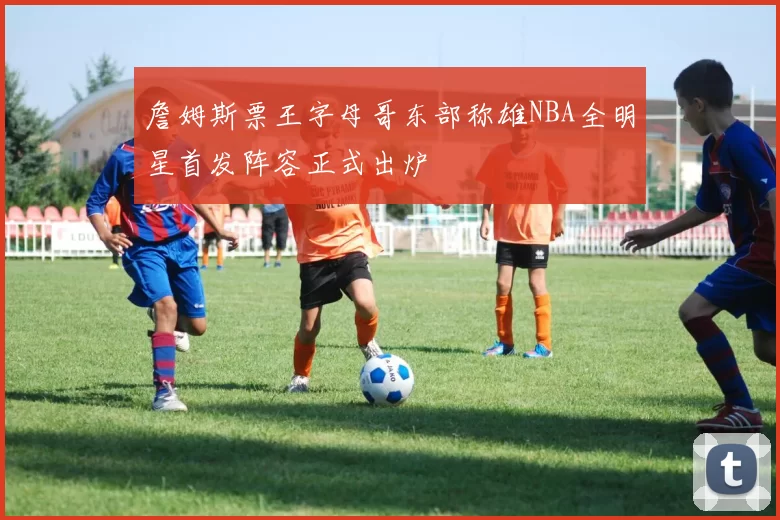 詹姆斯票王字母哥东部称雄NBA全明星首发阵容正式出炉