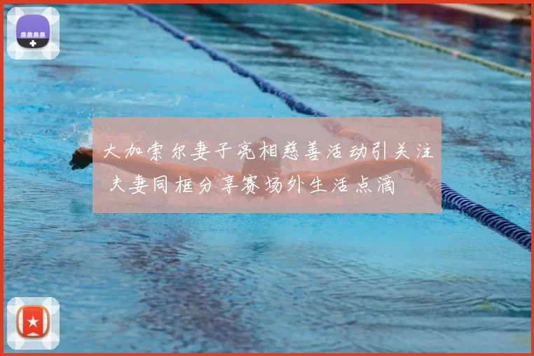 大加索尔妻子亮相慈善活动引关注 夫妻同框分享赛场外生活点滴