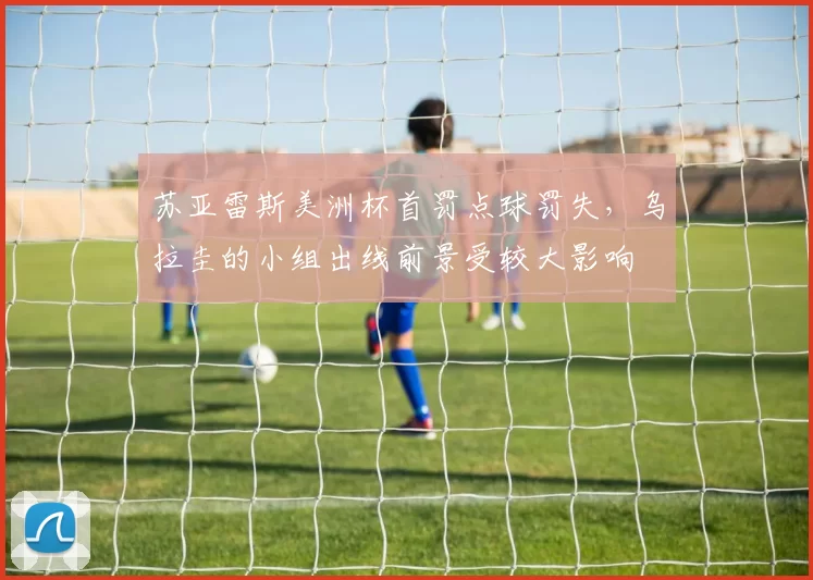 苏亚雷斯美洲杯首罚点球罚失，乌拉圭的小组出线前景受较大影响