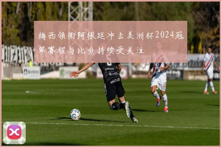 梅西领衔阿根廷冲击美洲杯2024冠军赛程与比分持续受关注