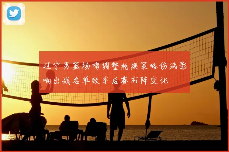 辽宁男篮杨鸣调整轮换策略伤病影响出战名单致季后赛布阵变化