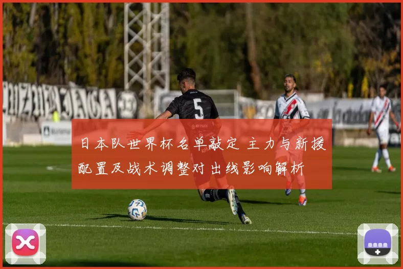 日本队世界杯名单敲定 主力与新援配置及战术调整对出线影响解析