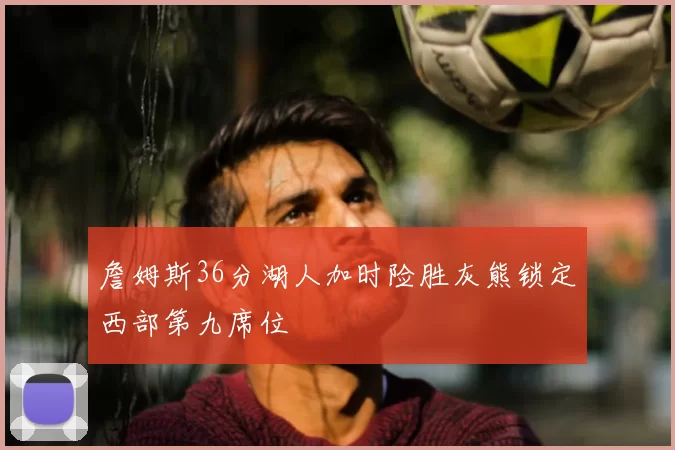 詹姆斯36分湖人加时险胜灰熊锁定西部第九席位