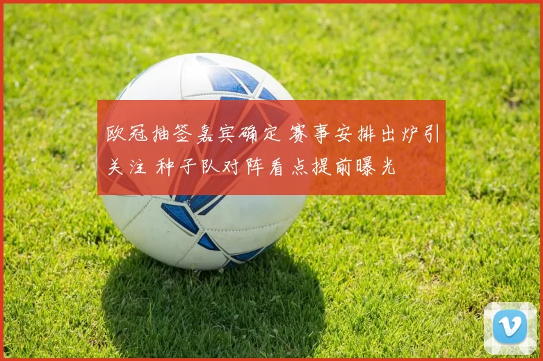 欧冠抽签嘉宾确定 赛事安排出炉引关注 种子队对阵看点提前曝光