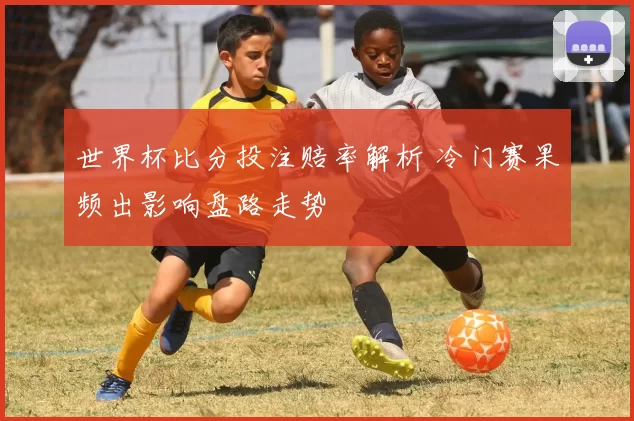 世界杯比分投注赔率解析 冷门赛果频出影响盘路走势