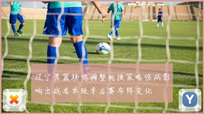 辽宁男篮杨鸣调整轮换策略伤病影响出战名单致季后赛布阵变化