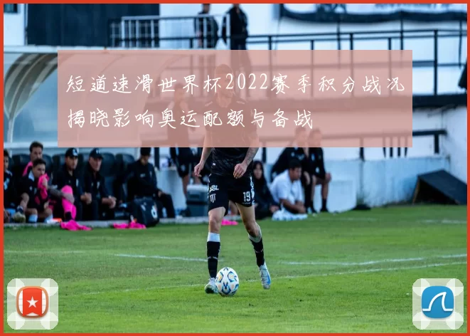 短道速滑世界杯2022赛季积分战况揭晓影响奥运配额与备战