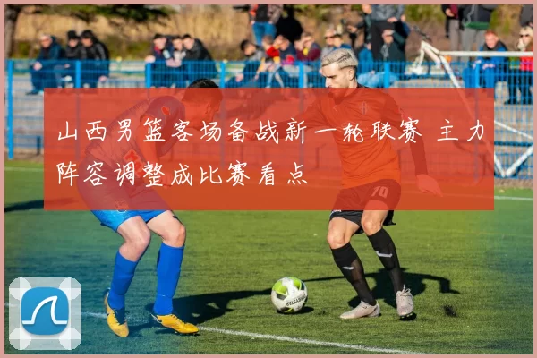 山西男篮客场备战新一轮联赛 主力阵容调整成比赛看点