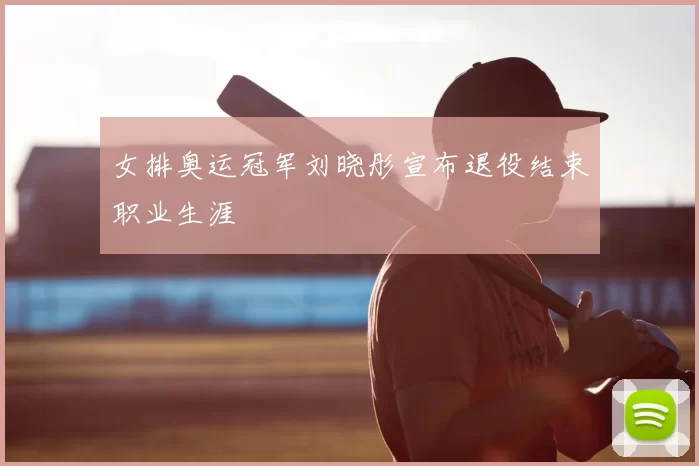 女排奥运冠军刘晓彤宣布退役结束职业生涯