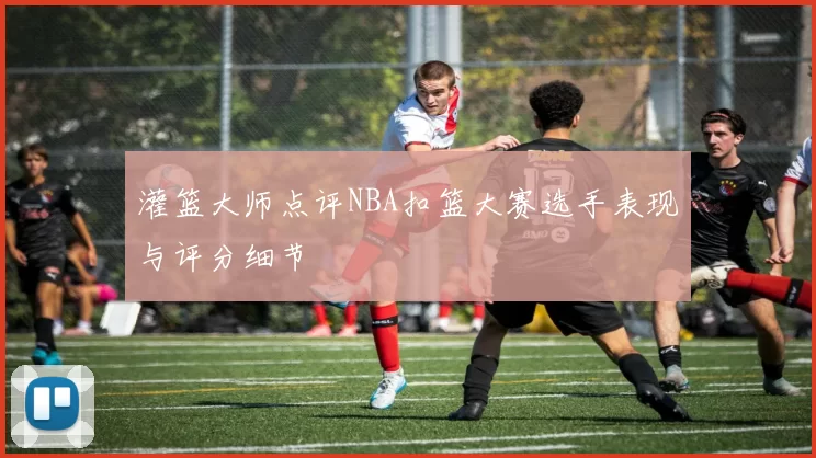 灌篮大师点评NBA扣篮大赛选手表现与评分细节