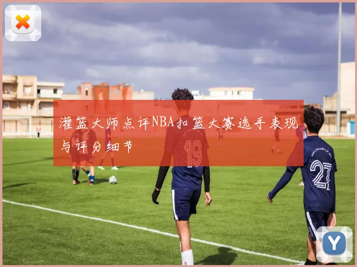 灌篮大师点评NBA扣篮大赛选手表现与评分细节