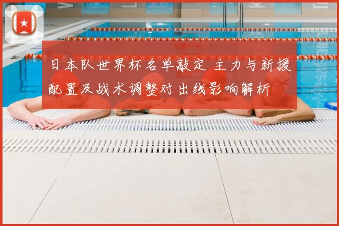 日本队世界杯名单敲定 主力与新援配置及战术调整对出线影响解析