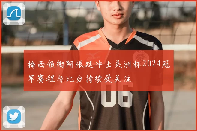 梅西领衔阿根廷冲击美洲杯2024冠军赛程与比分持续受关注