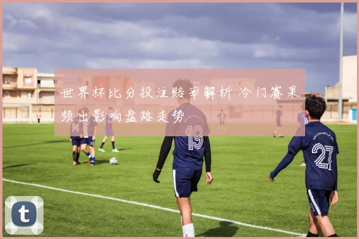 世界杯比分投注赔率解析 冷门赛果频出影响盘路走势