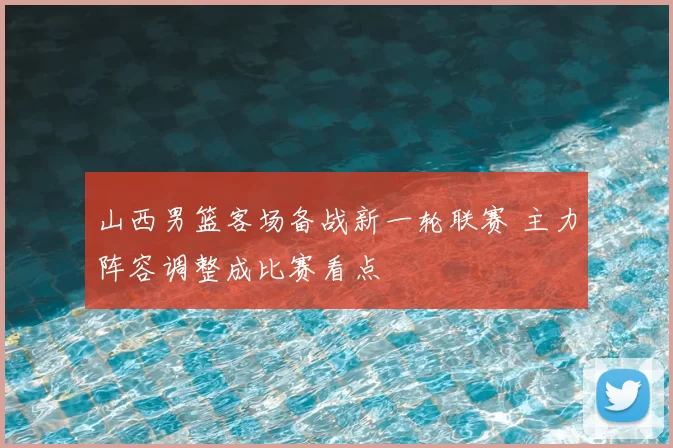 山西男篮客场备战新一轮联赛 主力阵容调整成比赛看点