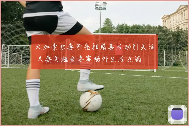 大加索尔妻子亮相慈善活动引关注 夫妻同框分享赛场外生活点滴