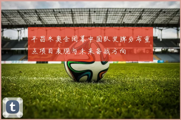 平昌冬奥会闭幕中国队奖牌分布重点项目表现与未来备战方向