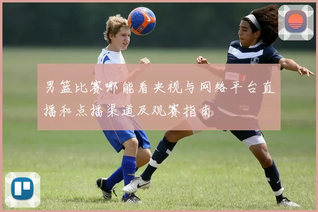 男篮比赛哪能看央视与网络平台直播和点播渠道及观赛指南