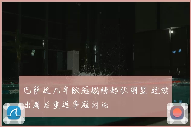 巴萨近几年欧冠战绩起伏明显 连续出局后重返争冠讨论
