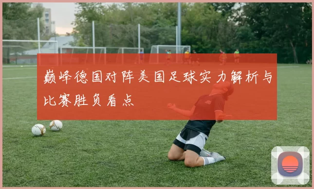 巅峰德国对阵美国足球实力解析与比赛胜负看点