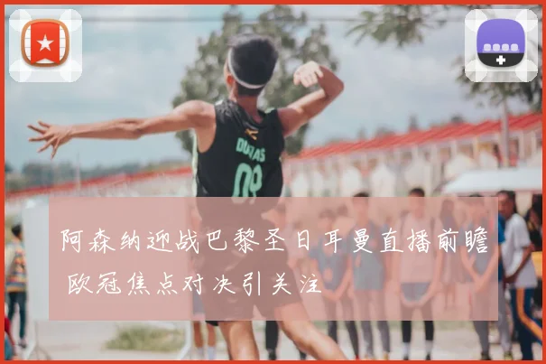 阿森纳迎战巴黎圣日耳曼直播前瞻 欧冠焦点对决引关注