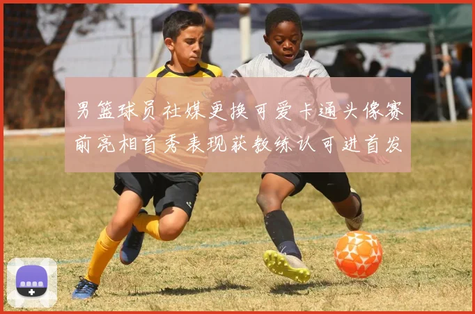 男篮球员社媒更换可爱卡通头像赛前亮相首秀表现获教练认可进首发