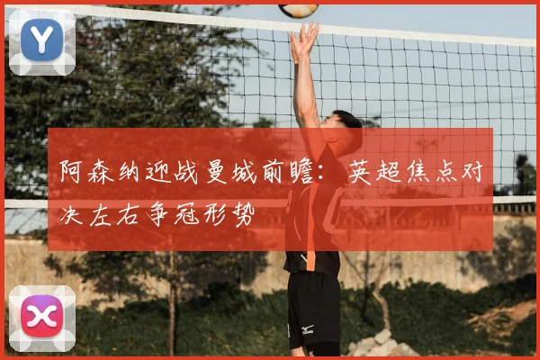 阿森纳迎战曼城前瞻：英超焦点对决左右争冠形势