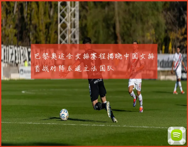巴黎奥运会女排赛程揭晓中国女排首战对阵东道主法国队