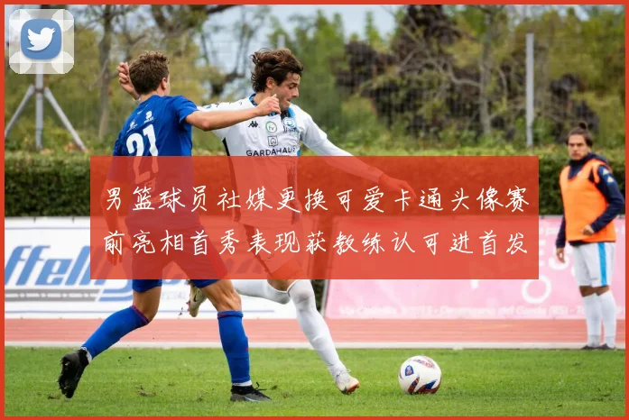 男篮球员社媒更换可爱卡通头像赛前亮相首秀表现获教练认可进首发