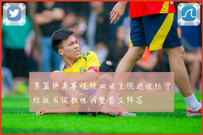 男篮热身赛视频回放呈现进攻防守短板或促教练调整首发阵容