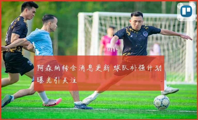 阿森纳转会消息更新 球队补强计划曝光引关注