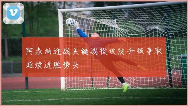 阿森纳迎战关键战役攻防升级争取延续连胜势头