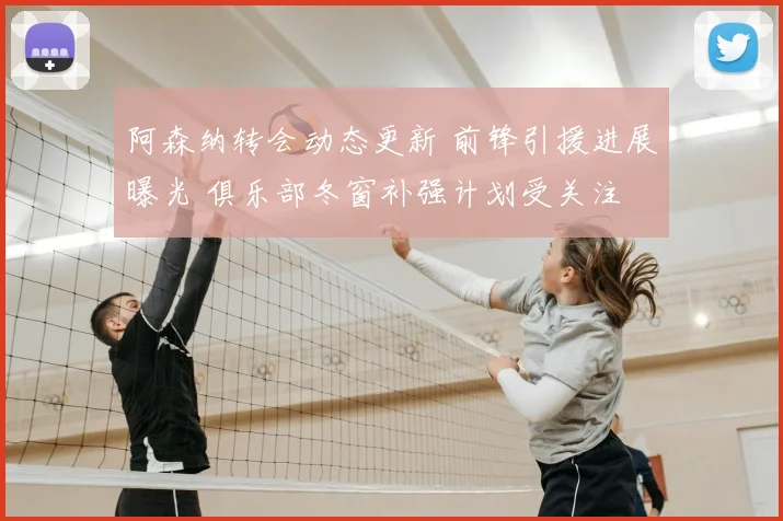 阿森纳转会动态更新 前锋引援进展曝光 俱乐部冬窗补强计划受关注