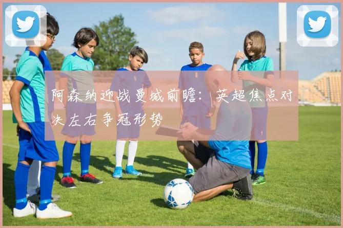阿森纳迎战曼城前瞻：英超焦点对决左右争冠形势