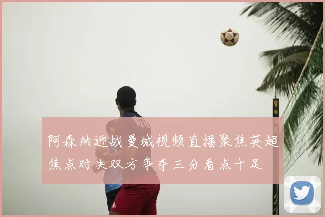 阿森纳迎战曼城视频直播聚焦英超焦点对决双方争夺三分看点十足
