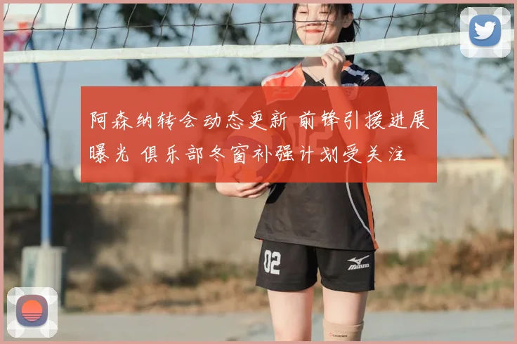 阿森纳转会动态更新 前锋引援进展曝光 俱乐部冬窗补强计划受关注