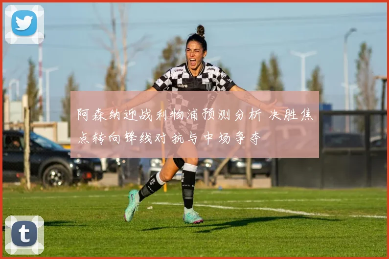 阿森纳迎战利物浦预测分析 决胜焦点转向锋线对抗与中场争夺